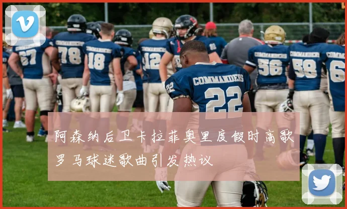 阿森纳后卫卡拉菲奥里度假时高歌罗马球迷歌曲引发热议