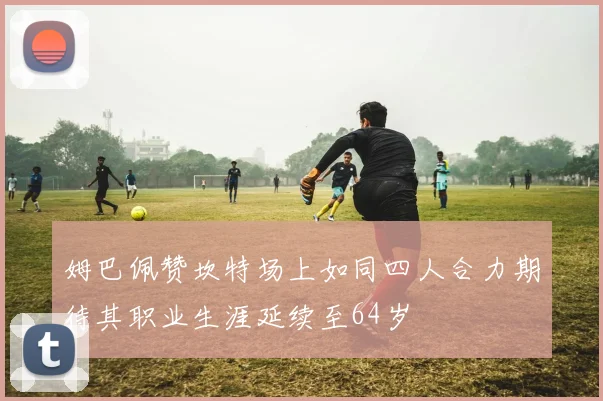 姆巴佩赞坎特场上如同四人合力期待其职业生涯延续至64岁