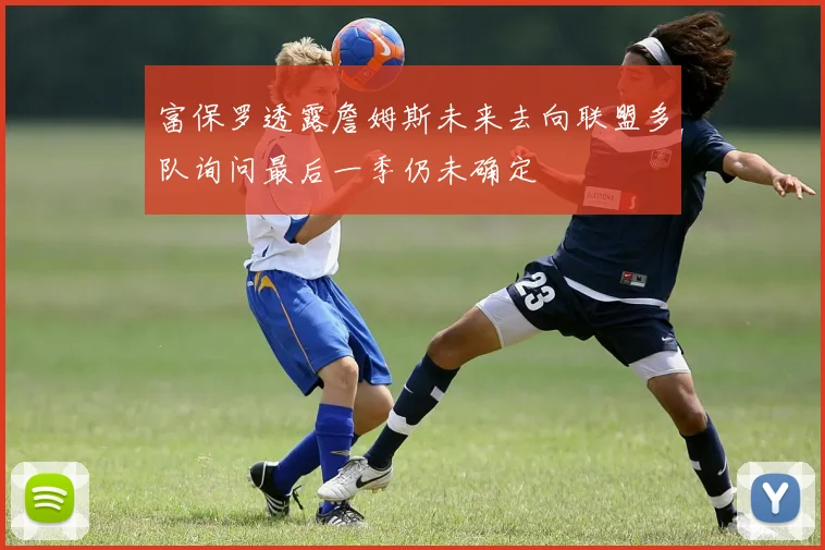富保罗透露詹姆斯未来去向联盟多队询问最后一季仍未确定