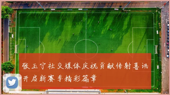 张玉宁社交媒体庆祝贡献传射喜讯开启新赛季精彩篇章