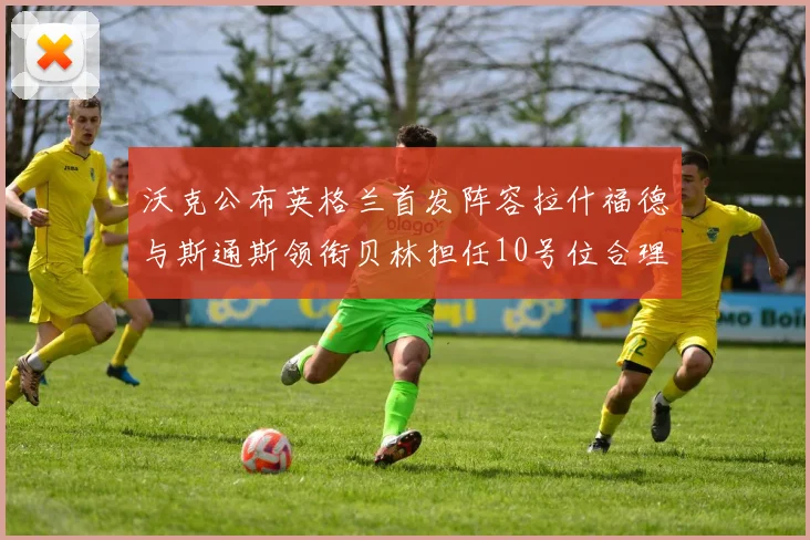 沃克公布英格兰首发阵容拉什福德与斯通斯领衔贝林担任10号位合理性分析