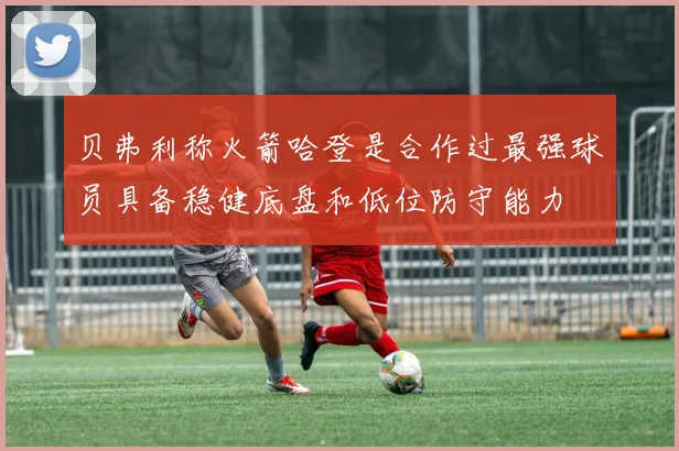 贝弗利称火箭哈登是合作过最强球员具备稳健底盘和低位防守能力