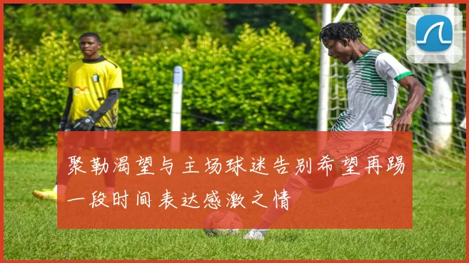 聚勒渴望与主场球迷告别希望再踢一段时间表达感激之情