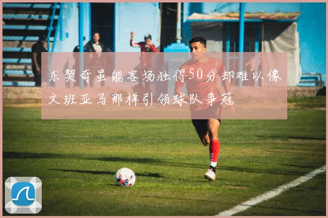 东契奇虽能客场独得50分却难以像文班亚马那样引领球队争冠
