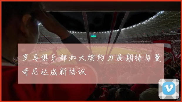 罗马俱乐部加大续约力度期待与曼奇尼达成新协议