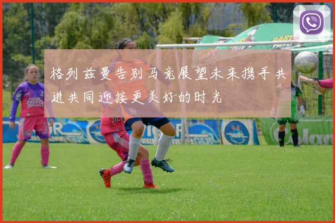 格列兹曼告别马竞展望未来携手共进共同迎接更美好的时光