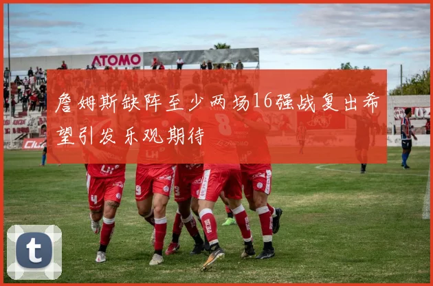 詹姆斯缺阵至少两场16强战复出希望引发乐观期待