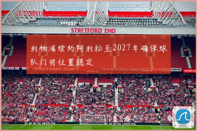 利物浦续约阿利松至2027年确保球队门将位置稳定