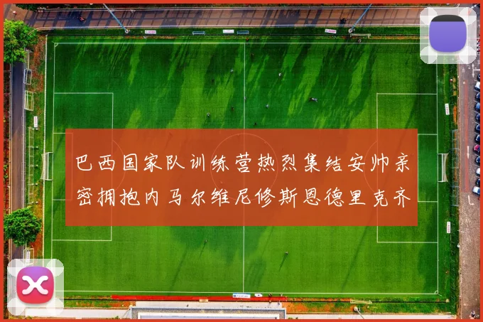 巴西国家队训练营热烈集结安帅亲密拥抱内马尔维尼修斯恩德里克齐亮相