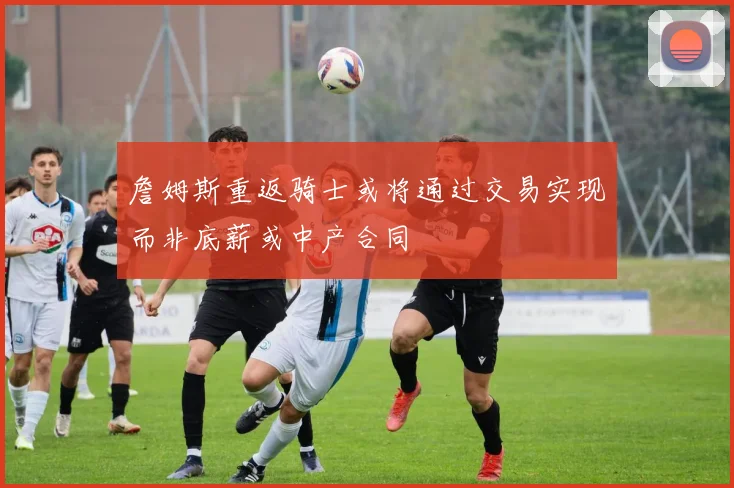 詹姆斯重返骑士或将通过交易实现而非底薪或中产合同