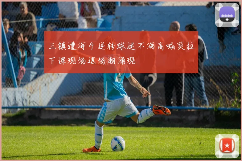 三镇遭海牛逆转球迷不满高喊莫拉下课现场退场潮涌现