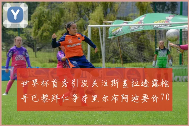 世界杯首秀引发关注斯基拉透露枪手巴黎拜仁争夺里尔布阿迪要价7000万欧