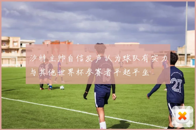 沙特主帅自信发声认为球队有实力与其他世界杯参赛者平起平坐