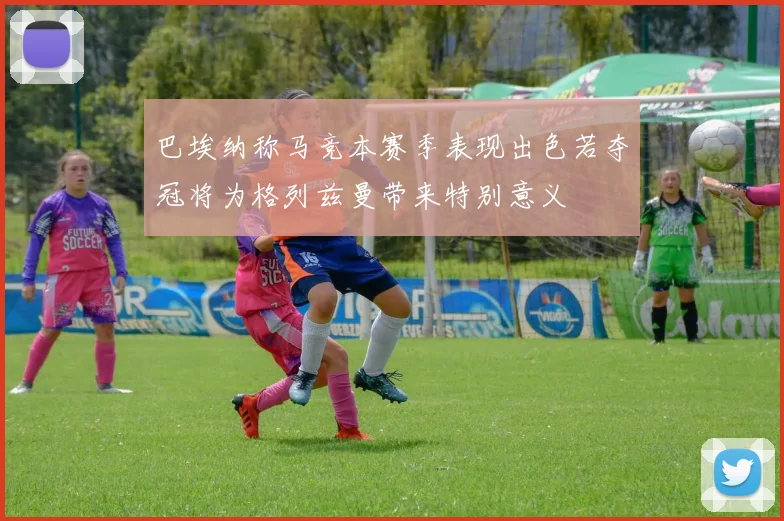 巴埃纳称马竞本赛季表现出色若夺冠将为格列兹曼带来特别意义
