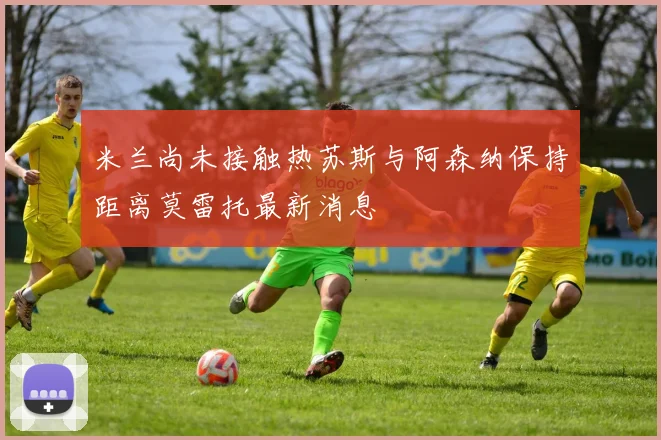 米兰尚未接触热苏斯与阿森纳保持距离莫雷托最新消息