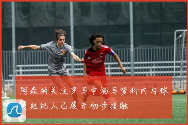 阿森纳关注罗马中场马努科内与球员经纪人已展开初步接触