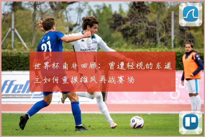 世界杯南非回顾：曾遭轻视的东道主如何重振雄风再战赛场
