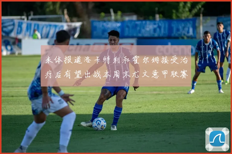米体报道洛卡特利和霍尔姆接受治疗后有望出战本周末尤文意甲联赛