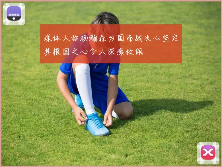 媒体人称杨瀚森为国而战决心坚定其报国之心令人深感钦佩