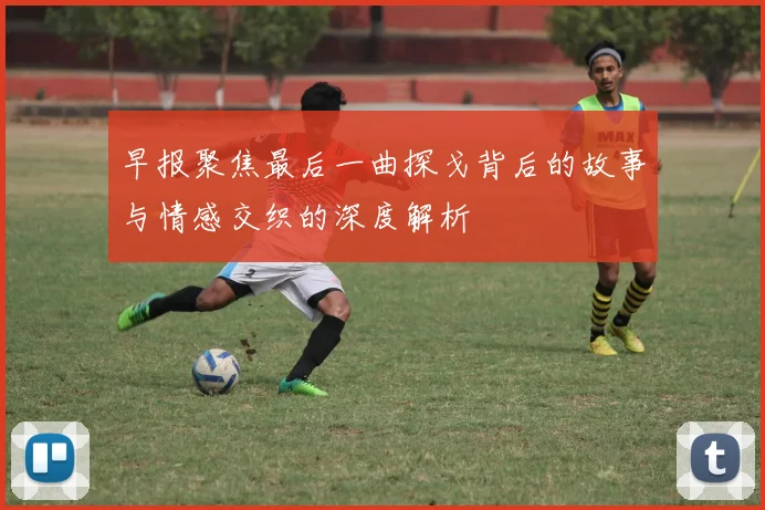 早报聚焦最后一曲探戈背后的故事与情感交织的深度解析