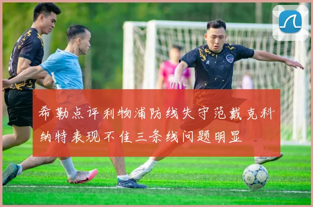 希勒点评利物浦防线失守范戴克科纳特表现不佳三条线问题明显