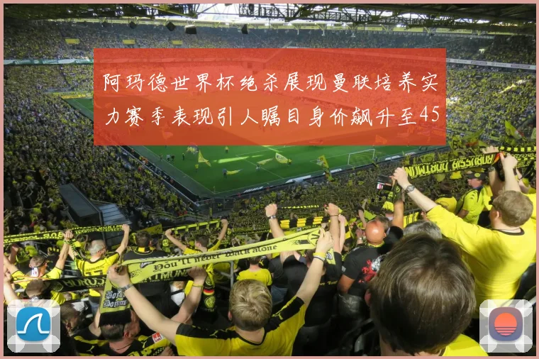 阿玛德世界杯绝杀展现曼联培养实力赛季表现引人瞩目身价飙升至4500万欧