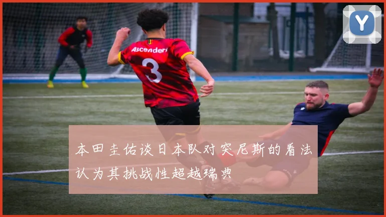 本田圭佑谈日本队对突尼斯的看法认为其挑战性超越瑞典