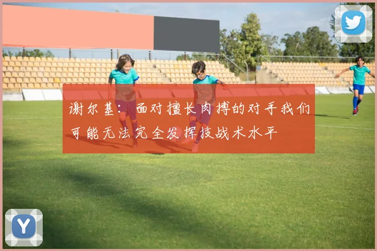 谢尔基:面对擅长肉搏的对手我们可能无法完全发挥技战术水平