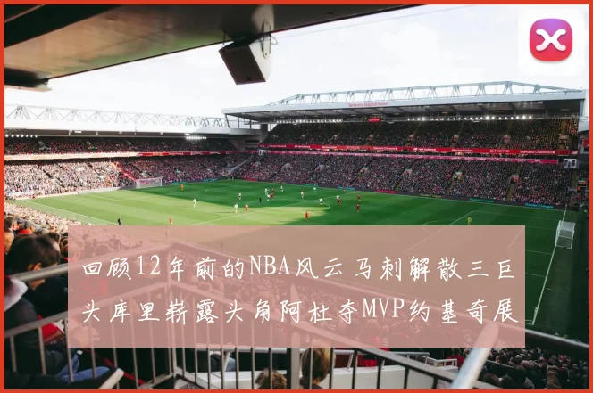 回顾12年前的NBA风云马刺解散三巨头库里崭露头角阿杜夺MVP约基奇展现天赋