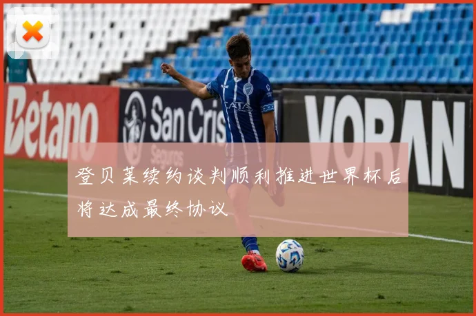 登贝莱续约谈判顺利推进世界杯后将达成最终协议