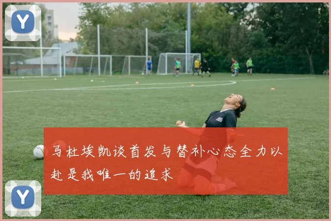 马杜埃凯谈首发与替补心态全力以赴是我唯一的追求
