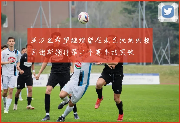 亚沙里希望继续留在米兰托纳利赖因德斯期待第二个赛季的突破